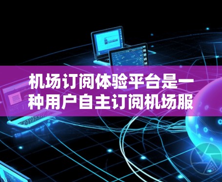 机场订阅体验平台是一种用户自主订阅机场服务的平台，用户需要自己操作，提交订单，航空公司处理后返回结果。以下是详细的解释
