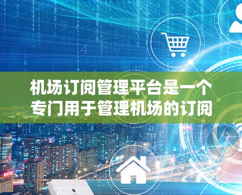 机场订阅管理平台是一个专门用于管理机场的订阅需求的系统，通常由专业的平台公司开发并提供。以下是关于该平台的详细介绍
