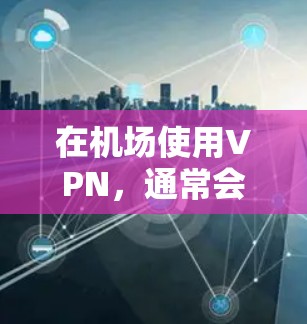 在机场使用VPN，通常会面临一些限制和注意事项，以下是一些常见的问题和建议