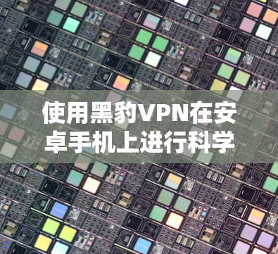 使用黑豹VPN在安卓手机上进行科学上网，包括下载文件和观看视频，可以按照以下步骤操作