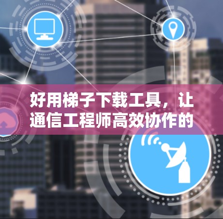 好用梯子下载工具，让通信工程师高效协作的新工具