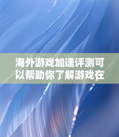 海外游戏加速评测可以帮助你了解游戏在海外环境下的性能表现和加载速度。以下是一些关于海外游戏加速评测的内容，供你参考