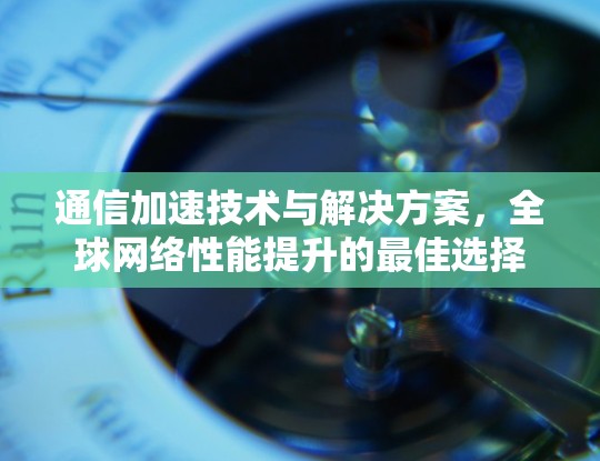 通信加速技术与解决方案，全球网络性能提升的最佳选择