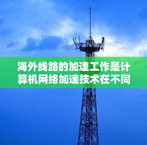 海外线路的加速工作是计算机网络加速技术在不同国家和地区中的应用，通常涉及不同的网络环境、技术标准和用户配置。以下是对海外线路加速工作的一般分析和经验总结