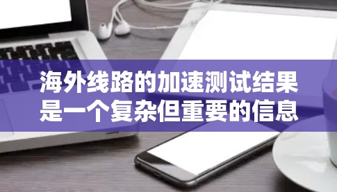 海外线路的加速测试结果是一个复杂但重要的信息，涉及多个方面和数据源。以下是整理后的信息