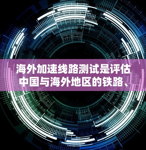 海外加速线路测试是评估中国与海外地区的铁路、公路、航空等运输方式是否符合安全、高效和经济的要求，以及对当地经济发展和居民生活的影响。测试主要关注以下方面