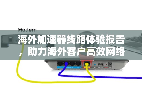 海外加速器线路体验报告，助力海外客户高效网络连接