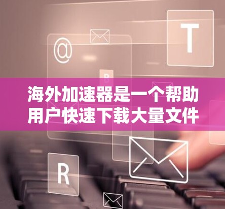 海外加速器是一个帮助用户快速下载大量文件或视频的工具，通常可以通过邮件、登录网站或下载器直接使用。如果你正在寻找海外加速器的试用版本，以下是一些关键点和考虑因素