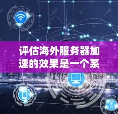 评估海外服务器加速的效果是一个系统化的过程，涉及多个关键指标和因素的分析。以下是一个结构化的总结，帮助您全面评估海外服务器加速的效果