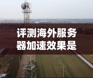 评测海外服务器加速效果是一个系统而复杂的过程，需要综合考虑多种因素。以下是详细的评测步骤和分析
