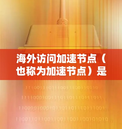 海外访问加速节点（也称为加速节点）是指那些在海外（如美国、欧洲、日本等）的移动设备或设备上的应用加速器。这些加速节点通常是为了加速用户在海外设备上进行应用的访问速度。加速节点主要包括以下几种类型