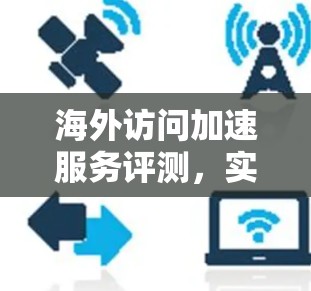 海外访问加速服务评测，实现高效远程访问的通信核心解决方案