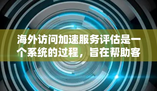 海外访问加速服务评估是一个系统的过程，旨在帮助客户选择最适合的解决方案，以高效地访问海外网站。以下是对评估过程、结果以及可能的解决方案的详细总结