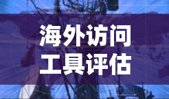 海外访问工具评估，工具的选择与应用
