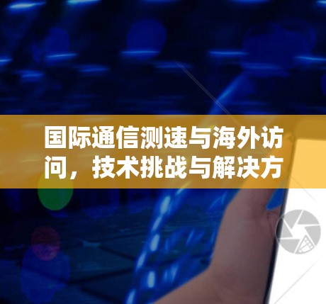 国际通信测速与海外访问，技术挑战与解决方案
