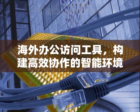 海外办公访问工具，构建高效协作的智能环境