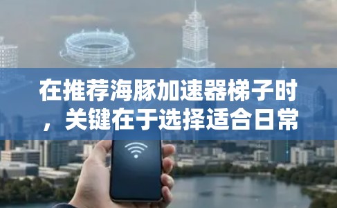 在推荐海豚加速器梯子时，关键在于选择适合日常使用且具有可靠性和耐用性的梯子。以下是推荐方案