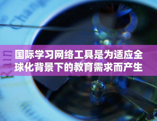 国际学习网络工具是为适应全球化背景下的教育需求而产生的网络平台，旨在帮助学习者实现跨文化交流和教育。以下是对这些工具的系统总结