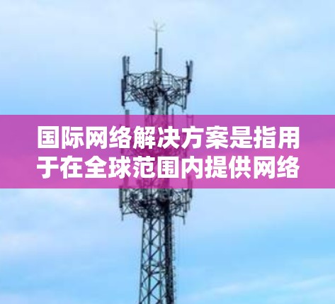 国际网络解决方案是指用于在全球范围内提供网络服务的网络基础设施和平台。以下是一些主要的国际网络平台和解决方案，以及它们的特点和优势