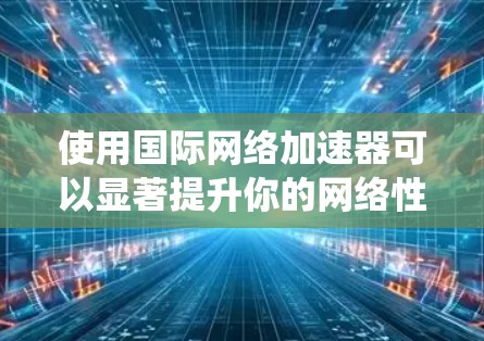 使用国际网络加速器可以显著提升你的网络性能，但使用前需要仔细考虑自己的具体情况和安全需求。以下是一个系统化的指南，帮助你更好地选择和使用国际网络加速器