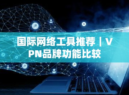 国际网络工具推荐｜VPN品牌功能比较