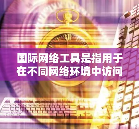 国际网络工具是指用于在不同网络环境中访问互联网、保护网络信息安全、管理流量或进行访问控制的工具。以下是一些常用的国际网络工具合集，涵盖不同的功能和用途