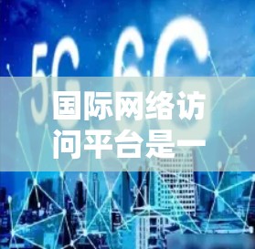 国际网络访问平台是一种为处理国际化的网络访问而开发的软件平台，广泛应用于Web开发、云服务和数据访问领域。以下是对其的主要特点、功能、使用场景及其未来发展方向的总结