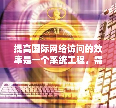 提高国际网络访问的效率是一个系统工程，需要从多个方面入手，包括技术优化、渠道选择、内容处理以及用户体验的优化。以下是一些全面的解决方案建议