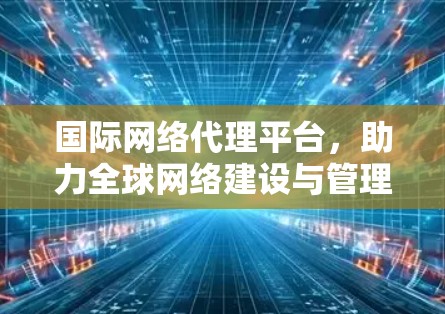 国际网络代理平台，助力全球网络建设与管理