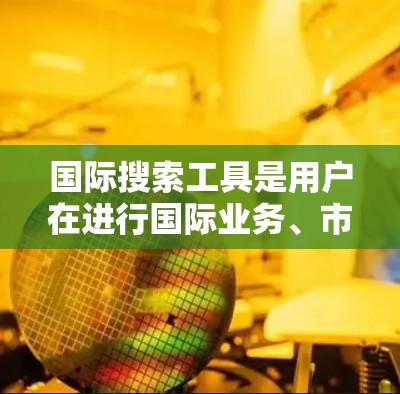 国际搜索工具是用户在进行国际业务、市场研究或学术研究时常用的工具。以下是一些常用且可靠的国际搜索工具