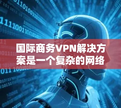 国际商务VPN解决方案是一个复杂的网络环境，需要综合运用多种技术措施来保障数据的安全性。以下是对该领域的详细分析和总结