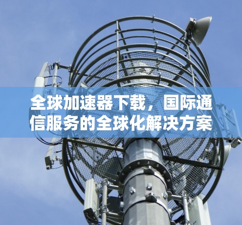全球加速器下载，国际通信服务的全球化解决方案