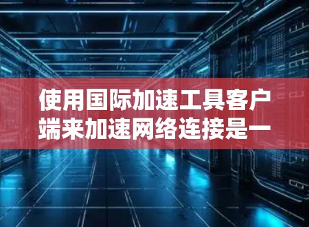 使用国际加速工具客户端来加速网络连接是一个不错的选择，但也需要注意以下几点