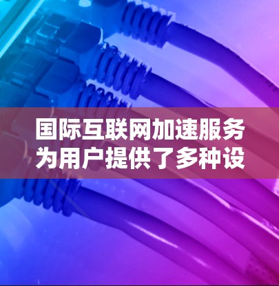 国际互联网加速服务为用户提供了多种设备和功能，帮助他们更高效地管理网络连接。以下是详细的总结