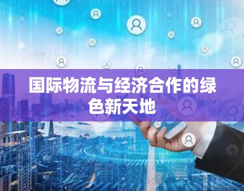 国际物流与经济合作的绿色新天地