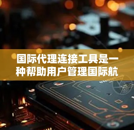 国际代理连接工具是一种帮助用户管理国际航班和订单的网络工具，广泛应用于多个领域，以下是其主要功能及应用
