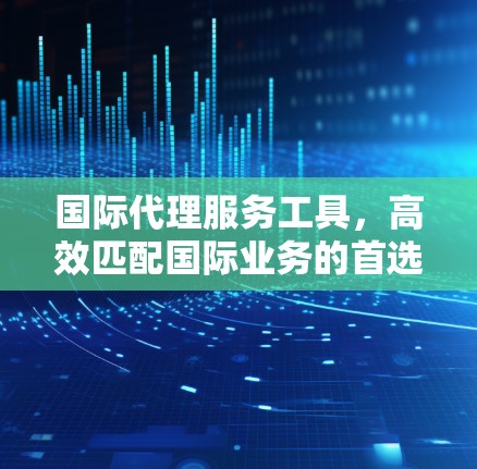 国际代理服务工具，高效匹配国际业务的首选解决方案