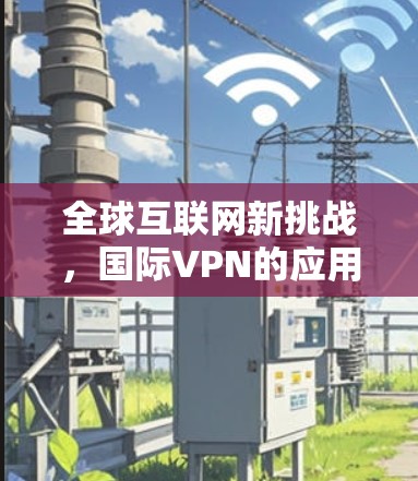 全球互联网新挑战，国际VPN的应用现状与未来展望
