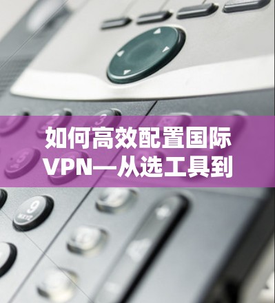 如何高效配置国际VPN—从选工具到设置细节