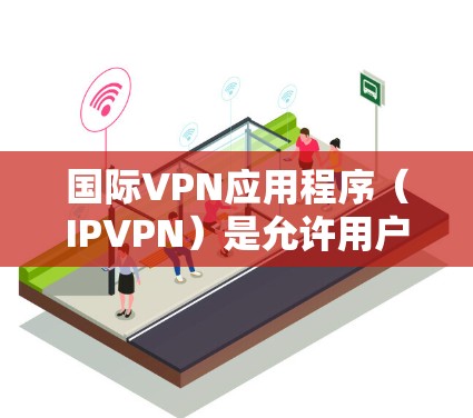 国际VPN应用程序（IPVPN）是允许用户在全球范围内访问互联网的软件产品。这些应用程序通过虚拟网络（VPN）连接不同的国家，提供安全、匿名的网络连接。以下是一些国际VPNAPP的最新版本和特点