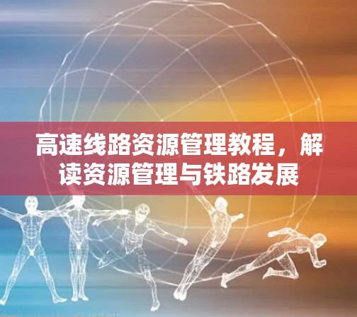 高速线路资源管理教程，解读资源管理与铁路发展