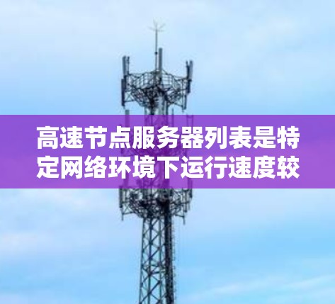 高速节点服务器列表是特定网络环境下运行速度较快的服务器，主要包括以下几种类型及其特点和使用场景