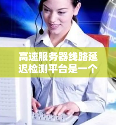高速服务器线路延迟检测平台是一个用于监控和检测高速服务器延迟的工具，旨在优化网络性能。以下是关于该平台的详细总结