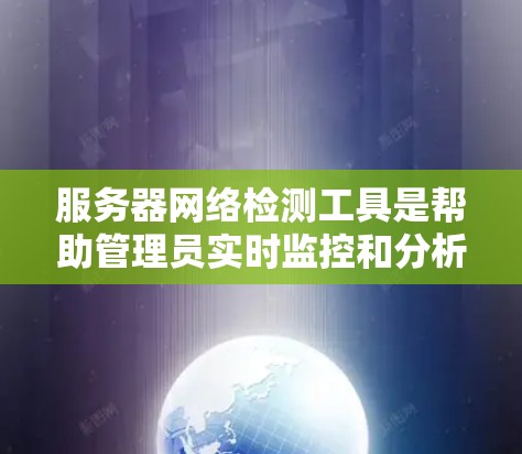 服务器网络检测工具是帮助管理员实时监控和分析网络状态和性能的工具，具有多种类型和功能。以下是详细介绍