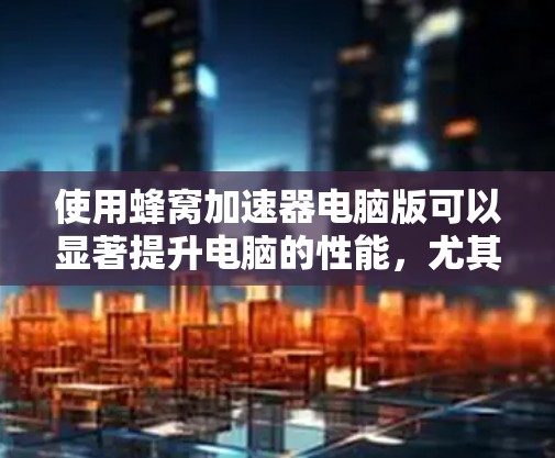 使用蜂窝加速器电脑版可以显著提升电脑的性能，尤其是在处理视频、图片和文档时。以下是一步步的使用指南
