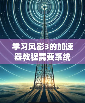 学习风影3的加速器教程需要系统地一步步进行，从基础到高级，逐步掌握不同的功能。以下是一个有条理的指南，帮助你高效学习和应用风影3的加速器功能