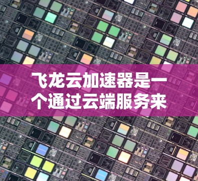 飞龙云加速器是一个通过云端服务来加速文件传输和处理的加速技术。以下是对其工作的详细解析