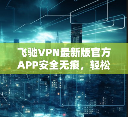 飞驰VPN最新版官方APP安全无痕，轻松满足您的VPN需求