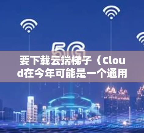 要下载云端梯子（Cloud在今年可能是一个通用的名称，可能指的是云端存储或云存储工具，或者可能是某个特定平台的工具）以下是一些可能的步骤或建议