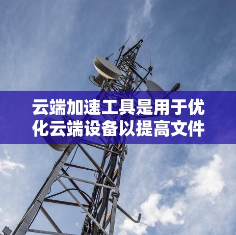 云端加速工具是用于优化云端设备以提高文件上传和下载速度的工具。以下是对这些工具的详细介绍